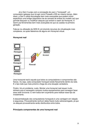 18
Já a Gen II surgiu com a concepção de usar o “honeywall”, um
computador gateway que irá agir como Firewall e IDS ao mesmo tempo. Além
disso, a Gen II utiliza tecnologias bem mais avançadas que podem incluir
especificar uma bridge (dispositivo de da camada de enlace do modelo osi) que
permite bloquear ou modificar ataques que entram e saem da Honeynet. A
GenII usa ferramentas bem mais avançadas do que as usadas na primeira
geração.
Fala-se na utilização da GEN III, já incluindo recursos de virtualização mais
complexos, os quais falaremos de alguns em Honeynet virtual.
Honeynet real
Uma honeynet real é aquela que todos os computadores e componentes são
físicos. Ou seja, cada computador honeypot existe fisicamente dentro da rede.
É o tipo rede que mais próximo chega de uma situação verdadeira.
Porém, há um problema: custo. Montar uma honeynet real requer muito
dinheiro pois é necessário comprar muitos equipamentos para conseguir fazer
essa rede funcionar. E nem todos tem orçamento para realizar esse tipo de
investimento.
A descentralização dos computadores honeypots é uma vantagem em relação
à segurança. Provavelmente nenhum deles ficará muito sobrecarregado, já que
os ataques provavelmente serão distribuídos entre todos.
Principais componentes de uma honeynet real
 