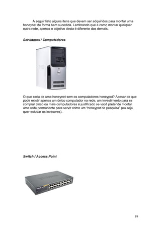 19
A seguir listo alguns itens que devem ser adquiridos para montar uma
honeynet de forma bem sucedida. Lembrando que é como montar qualquer
outra rede, apenas o objetivo desta é diferente das demais.
Servidores / Computadores
O que seria de uma honeynet sem os computadores honeypot? Apesar de que
pode existir apenas um único computador na rede, um investimento para se
comprar cinco ou mais computadores é justificado se você pretende montar
uma rede permanente para servir como um “honeypot de pesquisa” (ou seja,
quer estudar os invasores).
Switch / Access Point
 