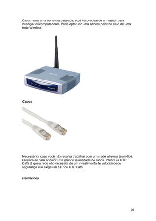 20
Caso monte uma honeynet cabeada, você irá precisar de um switch para
interligar os computadores. Pode optar por uma Access point no caso de uma
rede Wireless:
Cabos
Necessários caso você não resolva trabalhar com uma rede wireless (sem-fio).
Prepare-se para adquirir uma grande quantidade de cabos. Prefira os UTP
Cat5 já que a rede não necessita de um investimento de velocidade ou
segurança que exiga um STP ou UTP Cat6.
Periféricos
 