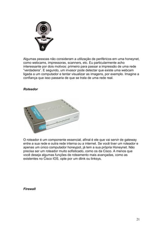 21
Algumas pessoas não consideram a utilização de periféricos em uma honeynet,
como webcams, impressoras, scanners, etc. Eu particularmente acho
interessante por dois motivos: primeiro para passar a impressão de uma rede
“verdadeira”. E segundo, um invasor pode detectar que existe uma webcam
ligada a um computador e tentar visualizar as imagens, por exemplo. Imagine a
confiança que isso passaria de que se trata de uma rede real.
Roteador
O roteador é um componente essencial, afinal é ele que vai servir de gateway
entre a sua rede e outra rede interna ou a internet. Se você tiver um roteador e
apenas um único computador honeypot, já tem a sua própria Honeynet. Não
precisa ser um roteador muito sofisticado, como os da Cisco. A menos que
você deseja algumas funções de roteamento mais avançadas, como as
existentes no Cisco IOS, opte por um dlink ou linksys.
Firewall
 
