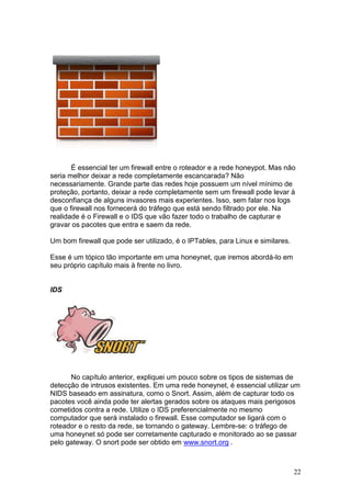 22
É essencial ter um firewall entre o roteador e a rede honeypot. Mas não
seria melhor deixar a rede completamente escancarada? Não
necessariamente. Grande parte das redes hoje possuem um nível mínimo de
proteção, portanto, deixar a rede completamente sem um firewall pode levar à
desconfiança de alguns invasores mais experientes. Isso, sem falar nos logs
que o firewall nos fornecerá do tráfego que está sendo filtrado por ele. Na
realidade é o Firewall e o IDS que vão fazer todo o trabalho de capturar e
gravar os pacotes que entra e saem da rede.
Um bom firewall que pode ser utilizado, é o IPTables, para Linux e similares.
Esse é um tópico tão importante em uma honeynet, que iremos abordá-lo em
seu próprio capítulo mais à frente no livro.
IDS
No capítulo anterior, expliquei um pouco sobre os tipos de sistemas de
detecção de intrusos existentes. Em uma rede honeynet, é essencial utilizar um
NIDS baseado em assinatura, como o Snort. Assim, além de capturar todo os
pacotes você ainda pode ter alertas gerados sobre os ataques mais perigosos
cometidos contra a rede. Utilize o IDS preferencialmente no mesmo
computador que será instalado o firewall. Esse computador se ligará com o
roteador e o resto da rede, se tornando o gateway. Lembre-se: o tráfego de
uma honeynet só pode ser corretamente capturado e monitorado ao se passar
pelo gateway. O snort pode ser obtido em www.snort.org .
 