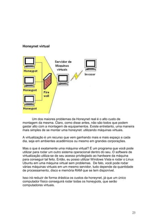 23
Honeynet virtual
Um dos maiores problemas da Honeynet real é o alto custo de
montagem da mesma. Claro, como disse antes, não são todos que podem
gastar alto com a montagem de equipamentos. Existe entretanto, uma maneira
mais simples de se montar uma honeynet: utilizando máquinas virtuais.
A virtualização é um recurso que vem ganhando mais e mais espaço a cada
dia, seja em ambientes acadêmicos ou mesmo em grandes corporações.
Mas o que é exatamente uma máquina virtual? É um programa que você pode
utilizar para rodar um outro sistema operacional dentro do seu. O software de
virtualização utiliza-se de seu acesso privilegiado ao hardware da máquina
para conseguir tal feito. Então, eu posso utilizar Windows Vista e rodar o Linux
Ubuntu em uma máquina virtual sem problemas. De fato, você pode rodar
várias máquinas virtuais em um mesmo servidor, tudo depende da quantidade
de processamento, disco e memória RAM que se tem disponível.
Isso irá reduzir de forma drástica os custos da honeynet, já que um único
computador físico conseguirá rodar todas os honeypots, que serão
computadores virtuais.
 