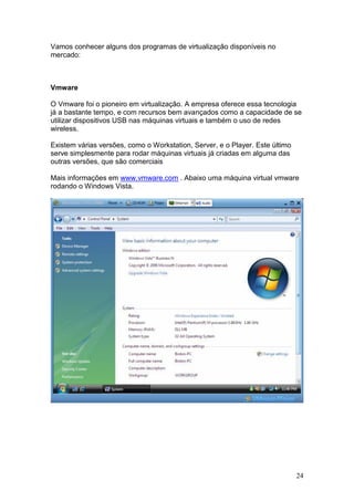 24
Vamos conhecer alguns dos programas de virtualização disponíveis no
mercado:
Vmware
O Vmware foi o pioneiro em virtualização. A empresa oferece essa tecnologia
já a bastante tempo, e com recursos bem avançados como a capacidade de se
utilizar dispositivos USB nas máquinas virtuais e também o uso de redes
wireless.
Existem várias versões, como o Workstation, Server, e o Player. Este último
serve simplesmente para rodar máquinas virtuais já criadas em alguma das
outras versões, que são comerciais
Mais informações em www.vmware.com . Abaixo uma máquina virtual vmware
rodando o Windows Vista.
 