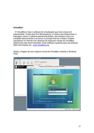 25
VirtualBox
O VirtualBox é hoje o software de virtualização que mais cresce em
popularidade. Criado pela Sun Microsystems, a mesma que desenvolveu a
linguagem Java e o sistema operacional Solaris, ele começou como um
completo desconhecido e se tornou o principal rival do Vmware. Existem
repositórios na internet com dezenas de máquinas virtuais do VirtualBox
disponíveis para serem baixadas. Esse software é gratuito para uso pessoal.
Mais informações em : www.virtualbox.org
Abaixo, imagem de uma máquina virtual do VirtualBox rodando o Windows
Vista
 