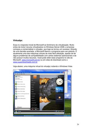 26
Virtualpc
Essa é a resposta inicial da Microsoft ao fenômeno da virtualização. Muito
antes de incluir recurso virtualizados no Windows Server 2008, a empresa
começou a comercializar o virtualpc, que logo se tornou um sucesso. Através
de uma decisão acertada, a Microsoft liberou o programa para uso gratuito. É
atualmente uma das máquinas virtuais de mais fácil utilização, apesar de ter
alguns problemas de compatibilidade com certos sistemas operacionais e de
não possuir muitos recursos. Você pode obter esse programa no site da
Microsoft, www.microsoft.com.br ou em sites de download como o
www.superdownloads.com.br
Veja abaixo, uma máquina virtual do virtualpc rodando o Windows Vista:
 