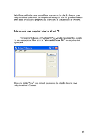 27
Irei utilizar o virtualpc para exemplificar o processo de criação de uma nova
máquina virtual para servir de computador honeypot. Não há grande diferença
entre esse processo no programa da Microsoft e o VirtualBox ou o Vmware.
Criando uma nova máquina virtual no Virtual PC
Primeiramente baixe o Virtualpc 2007 ou versão mais recente e instale
no seu computador. Abra o ícone “Microsoft Virtual PC”, e a seguinte telá
aparecerá:
Clique no botão “New”. Isso iniciará o processo de criação de uma nova
máquina virtual. Observe:
 