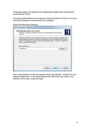 29
A segunda opção cria apenas uma configuração padrão para uma possível
nova máquina virtual.
A terceira opção adiciona uma máquina virtual já existente. Pode ser uma que
você tenha copiada no seu pendrive, por exemplo.
Clique em Next para continuar.
Aqui você colocará o nome da máquina virtual. No exemplo, vamos criar uma
máquina OpenSuse 11. Se fosse Windows XP, Red Hat Linux, enfim, é só
colocar o nome aqui. Clique em Next:
 