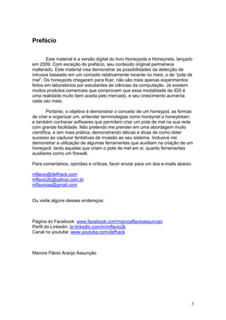 3
Prefácio
Este material é a versão digital do livro Honeypots e Honeynets, lançado
em 2009. Com exceção do prefácio, seu conteúdo original permanece
inalterado. Este material visa demonstrar as possibilidades da detecção de
intrusos baseado em um conceito relativamente recente no meio, o de “pote de
mel”. Os honeypots chegaram para ficar, não são mais apenas experimentos
feitos em laboratórios por estudantes de ciências da computação. Já existem
muitos produtos comerciais que comprovam que essa modalidade de IDS é
uma realidade muito bem aceita pelo mercado, e seu crescimento aumenta
cada vez mais.
Portanto, o objetivo é demonstrar o conceito de um honeypot, as formas
de criar e organizar um, entender terminologias como honeynet e honeytoken,
e também conhecer softwares que permitem criar um pote de mel na sua rede
com grande facilidade. Não pretendo me prender em uma abordagem muito
científica, e sim mais prática, demonstrando táticas e dicas de como obter
sucesso ao capturar tentativas de invasão ao seu sistema. Inclusive irei
demonstrar a utilização de algumas ferramentas que auxiliam na criação de um
honeypot, tanto aquelas que criam o pote de mel em si, quanto ferramentas
auxiliares como um firewall.
Para comentários, opiniões e críticas, favor enviar para um dos e-mails abaixo:
mflavio@defhack.com
mflavio2k@yahoo.com.br
mflavioaa@gmail.com
Ou visite alguns desses endereços:
Página do Facebook: www.facebook.com/marcosflavioassuncao
Perfil do Linkedin: br.linkedin.com/in/mflavio2k
Canal no youtube: www.youtube.com/defhack
Marcos Flávio Araújo Assunção
 