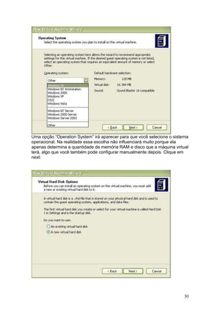 30
Uma opção “Operation System” irá aparecer para que você selecione o sistema
operacional. Na realidade essa escolha não influenciará muito porque ela
apenas determina a quantidade de memória RAM e disco que a máquina virtual
terá, algo que você também pode configurar manualmente depois. Clique em
next:
 