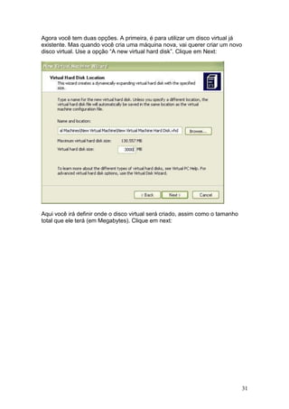 31
Agora você tem duas opções. A primeira, é para utilizar um disco virtual já
existente. Mas quando você cria uma máquina nova, vai querer criar um novo
disco virtual. Use a opção “A new virtual hard disk”. Clique em Next:
Aqui você irá definir onde o disco virtual será criado, assim como o tamanho
total que ele terá (em Megabytes). Clique em next:
 