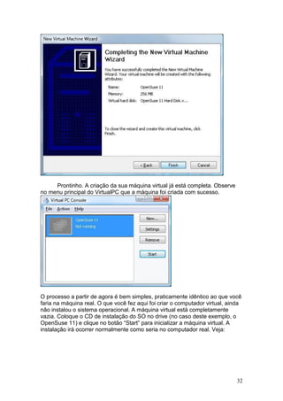 32
Prontinho. A criação da sua máquina virtual já está completa. Observe
no menu principal do VirtualPC que a máquina foi criada com sucesso.
O processo a partir de agora é bem simples, praticamente idêntico ao que você
faria na máquina real. O que você fez aqui foi criar o computador virtual, ainda
não instalou o sistema operacional. A máquina virtual está completamente
vazia. Coloque o CD de instalação do SO no drive (no caso deste exemplo, o
OpenSuse 11) e clique no botão “Start” para inicializar a máquina virtual. A
instalação irá ocorrer normalmente como seria no computador real. Veja:
 