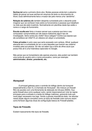35
Senhas.txt seria o primeiro óbvio alvo. Muitas pessoas ainda tem o péssimo
hábito de gravar as suas senhas em arquivos de texto ou documentos do
Word. Esse definitivamente faria o invasor dar pelo menos uma “abridinha”.
Relação de salários.xls também desperta curiosidade pois o atacante pode
imaginar que vai conhecer mais sobre os funcionários e pessoas que trabalham
na rede que ele está invadindo. Normalmente em planilhas deste tipo estão o
nome e o cargo do funcionário.
Escuta oculta.wav faria o invasor pensar que a pessoa que teve o seu
computador comprometido por ele estava realizando algum tipo de
investigação. Seria contra seu chefe? Seus colegas? Contra sua esposa que
ele acreditava ser infiel? É um clássico em atiçar a curiosidade.
Fotos privadas é outro caso que seria acessado com certeza. Afinal, qualquer
atacante tem a curiosidade de ver a cara daqueles que tiveram seu sistema
invadido pela sua pessoa. Só não vai saber que a loira de olhos azuis que
possui foto ali é uma holandesa capturada no Google.
Não pense que os honeytokens são apenas arquivos, eles podem ser também
uma conta de usuário com o nome provocativo, como por exemplo:
administrador, diretor, presidente, etc.
Honeywall
O principal gateway para o controle do tráfego dentro da honeynet
(especialmente a Gen II), é chamado de Honeywall . Ele mistura um firewall
filtro de pacotes com uma ferramenta de detecção de intrusos (NIDS). Sua
parte firewall atua como qualquer outro, sendo responsável por criar as regras
principais para a entrada e a saída do tráfego malicioso, gravando tudo que
você julgar necessário nos logs. Vendo a grande importância disto, irei abordar
nessa seção alguns conceitos como os tipos de firewalls mais comuns assim
como fornecer algumas dicas de configuração básica do Firewall iptables.
Tipos de Firewalls
Existem basicamente três tipos de firewalls:
 