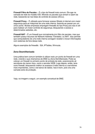 36
Firewall Filtro de Pacotes – É o tipo de firewall mais comum. Ele age na
camada de rede do modelo OSI, filtrando os pacotes que entram e saem da
rede, baseando-se nas listas de controle de acesso (ACLs).
Firewall Proxy – É utilizado para fornecer acesso filtrado à internet com maior
segurança para as máquinas de uma rede interna, fazendo-as passar por um
único ponto. Muitas empresas empregam firewalls do tipo Proxy pos isso é útil
para realizar um maior controle de segurança, bloqueando o acesso a
determinados websites, etc.
Firewall NAT – É um firewall que normalmente já é filtro de pacotes, mas que
também possui recursos de Network Address Translator, ou NAT. Isso permite
que computadores de uma rede interna consigam receber e trocar informações
com sistemas de fora dessa rede.
Alguns exemplos de firewalls: ISA, IPTables, Winroute.
Zona Desmilitarizada
Uma prática bem comum também é utilizar mais um ponto de firewall em uma
rede, criando o que chamamos de DMZ ou Zona Demilitarizada. Pode-se
colocar um firewall no primeiro ponto de entrada da rede, posicionando ali
servidores de menor risco, como o servidor WEB. Logo depois, então, teria
outro firewall, bloqueando melhor os acessos à rede interna e a servidores
mais importantes, como o de banco de dados. Isso é bom, pois cria uma
camada extra de proteção.
Veja, na imagem a seguir, um exemplo conceitual de DMZ.
 