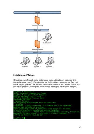 37
Instalando o IPTables
O iptables é um firewall muito poderoso e muito utilizado em sistemas Unix
(especialmente Linux) . Para instalar em distribuições baseadas em Red Hat,
utilize "urpmi iptables". Se for uma distribuição baseada em Debian, utilize "apt-
get install iptables". Verifique o resultado da instalação na imagem a seguir.
 