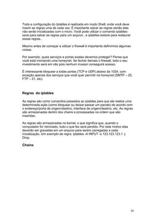 38
Toda a configuração do Iptables é realizada em modo Shell, onde você deve
inserir as regras uma de cada vez. É importante salvar as regras senão elas
não serão inicializadas com o micro. Você pode utilizar o comando iptables-
save para salvar as regras para um arquivo , e iptables-restore para restaurar
essas regras..
Mesmo antes de começar a utilizar o firewall é importante definirmos algumas
coisas.
Por exemplo, quais serviços e portas exatas devemos proteger? Pense que
você está montando uma honeynet. Se fechar demais o firewall, todo o seu
investimento será em vão pois nenhum invasor conseguirá acesso.
É interessante bloquear a todas portas (TCP e UDP) abaixo da 1024, com
exceção apenas dos serviços que você quer permitir na honeynet (SMTP – 25,
FTP – 21, etc).
Regras do iptables
As regras são como comandos passados ao iptables para que ele realize uma
determinada ação (como bloquear ou deixar passar um pacote) de acordo com
o endereço/porta de origem/destino, interface de origem/destino, etc. As regras
são armazenadas dentro dos chains e processadas na ordem que são
inseridas.
As regras são armazenadas no kernel, o que significa que, quando o
computador for reiniciado, tudo o que fez será perdido. Por este motivo elas
deverão ser gravadas em um arquivo para serem carregadas a cada
inicialização. Um exemplo de regra: iptables -A INPUT -s 123.123.123.1 -j
Drop.
Chains
 