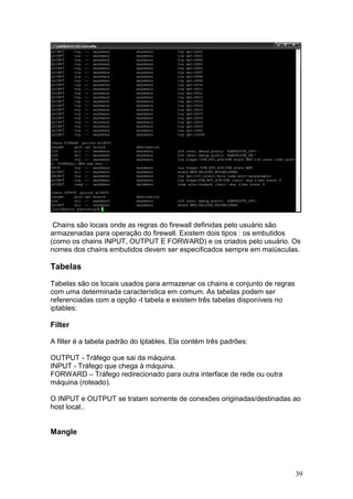 39
Chains são locais onde as regras do firewall definidas pelo usuário são
armazenadas para operação do firewall. Existem dois tipos : os embutidos
(como os chains INPUT, OUTPUT E FORWARD) e os criados pelo usuário. Os
nomes dos chains embutidos devem ser especificados sempre em maiúsculas.
Tabelas
Tabelas são os locais usados para armazenar os chains e conjunto de regras
com uma determinada característica em comum. As tabelas podem ser
referenciadas com a opção -t tabela e existem três tabelas disponíveis no
iptables:
Filter
A filter é a tabela padrão do Iptables. Ela contém três padrões:
OUTPUT - Tráfego que sai da máquina.
INPUT - Tráfego que chega à máquina.
FORWARD – Tráfego redirecionado para outra interface de rede ou outra
máquina (roteado).
O INPUT e OUTPUT se tratam somente de conexões originadas/destinadas ao
host local..
Mangle
 