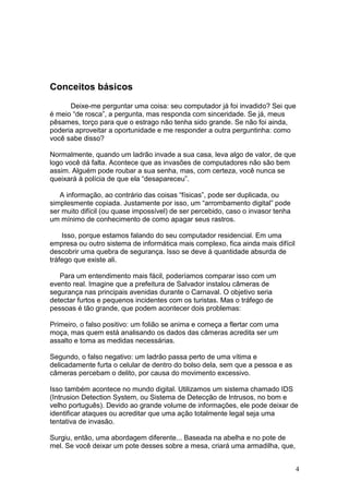 4
Conceitos básicos
Deixe-me perguntar uma coisa: seu computador já foi invadido? Sei que
é meio “de rosca”, a pergunta, mas responda com sinceridade. Se já, meus
pêsames, torço para que o estrago não tenha sido grande. Se não foi ainda,
poderia aproveitar a oportunidade e me responder a outra perguntinha: como
você sabe disso?
Normalmente, quando um ladrão invade a sua casa, leva algo de valor, de que
logo você dá falta. Acontece que as invasões de computadores não são bem
assim. Alguém pode roubar a sua senha, mas, com certeza, você nunca se
queixará à polícia de que ela “desapareceu”.
A informação, ao contrário das coisas “físicas”, pode ser duplicada, ou
simplesmente copiada. Justamente por isso, um “arrombamento digital” pode
ser muito difícil (ou quase impossível) de ser percebido, caso o invasor tenha
um mínimo de conhecimento de como apagar seus rastros.
Isso, porque estamos falando do seu computador residencial. Em uma
empresa ou outro sistema de informática mais complexo, fica ainda mais difícil
descobrir uma quebra de segurança. Isso se deve à quantidade absurda de
tráfego que existe ali.
Para um entendimento mais fácil, poderíamos comparar isso com um
evento real. Imagine que a prefeitura de Salvador instalou câmeras de
segurança nas principais avenidas durante o Carnaval. O objetivo seria
detectar furtos e pequenos incidentes com os turistas. Mas o tráfego de
pessoas é tão grande, que podem acontecer dois problemas:
Primeiro, o falso positivo: um folião se anima e começa a flertar com uma
moça, mas quem está analisando os dados das câmeras acredita ser um
assalto e toma as medidas necessárias.
Segundo, o falso negativo: um ladrão passa perto de uma vítima e
delicadamente furta o celular de dentro do bolso dela, sem que a pessoa e as
câmeras percebam o delito, por causa do movimento excessivo.
Isso também acontece no mundo digital. Utilizamos um sistema chamado IDS
(Intrusion Detection System, ou Sistema de Detecção de Intrusos, no bom e
velho português). Devido ao grande volume de informações, ele pode deixar de
identificar ataques ou acreditar que uma ação totalmente legal seja uma
tentativa de invasão.
Surgiu, então, uma abordagem diferente... Baseada na abelha e no pote de
mel. Se você deixar um pote desses sobre a mesa, criará uma armadilha, que,
 