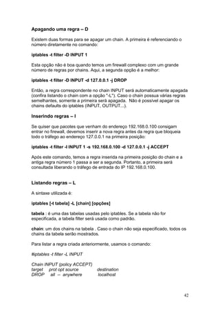 42
Apagando uma regra – D
Existem duas formas para se apagar um chain. A primeira é referenciando o
número diretamente no comando:
iptables -t filter -D INPUT 1
Esta opção não é boa quando temos um firewall complexo com um grande
número de regras por chains. Aqui, a segunda opção é a melhor:
iptables -t filter -D INPUT -d 127.0.0.1 -j DROP
Então, a regra correspondente no chain INPUT será automaticamente apagada
(confira listando o chain com a opção "-L"). Caso o chain possua várias regras
semelhantes, somente a primeira será apagada. Não é possível apagar os
chains defaults do iptables (INPUT, OUTPUT...).
Inserindo regras – I
Se quiser que pacotes que venham do endereço 192.168.0.100 consigam
entrar no firewall, devemos inserir a nova regra antes da regra que bloqueia
todo o tráfego ao endereço 127.0.0.1 na primeira posição:
iptables -t filter -I INPUT 1 -s 192.168.0.100 -d 127.0.0.1 -j ACCEPT
Após este comando, temos a regra inserida na primeira posição do chain e a
antiga regra número 1 passa a ser a segunda. Portanto, a primeira será
consultada liberando o tráfego de entrada do IP 192.168.0.100.
Listando regras – L
A sintaxe utilizada é:
iptables [-t tabela] -L [chain] [opções]
tabela : é uma das tabelas usadas pelo iptables. Se a tabela não for
especificada, a tabela filter será usada como padrão.
chain: um dos chains na tabela . Caso o chain não seja especificado, todos os
chains da tabela serão mostrados.
Para listar a regra criada anteriormente, usamos o comando:
#iptables -t filter -L INPUT
Chain INPUT (policy ACCEPT)
target prot opt source destination
DROP all -- anywhere localhost
 