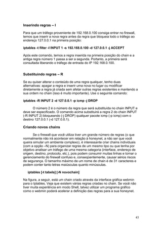43
Inserindo regras – I
Para que um tráfego proveniente de 192.168.0.100 consiga entrar no firewall,
temos que inserir a nova regra antes da regra que bloqueia todo o tráfego ao
endereço 127.0.0.1 na primeira posição:
iptables -t filter -I INPUT 1 -s 192.168.0.100 -d 127.0.0.1 -j ACCEPT
Após este comando, temos a regra inserida na primeira posição do chain e a
antiga regra número 1 passa a ser a segunda. Portanto, a primeira será
consultada liberando o tráfego de entrada do IP 192.168.0.100.
Substituindo regras – R
Se eu quiser alterar o conteúdo de uma regra qualquer, tenho duas
alternativas: apagar a regra e inserir uma nova no lugar ou modificar
diretamente a regra já criada sem afetar outras regras existentes e mantendo a
sua ordem no chain (isso é muito importante). Use o seguinte comando:
iptables -R INPUT 2 -d 127.0.0.1 -p icmp -j DROP
O número 2 é o número da regra que será substituída no chain INPUT e
deve ser especificado. O comando acima substituirá a regra 2 do chain INPUT
(-R INPUT 2) bloqueando (-j DROP) qualquer pacote icmp (-p icmp) com o
destino 127.0.0.1 (-d 127.0.0.1).
Criando novos chains
Se o firewall que você utiliza tiver um grande número de regras (o que
normalmente não irá acontecer em relação à honeynet, a não ser que você
queira simular um ambiente complexo), é interessante criar chains individuais
(com a opção –N) para organizar regras de um mesmo tipo ou que tenha por
objetivo analisar um tráfego de uma mesma categoria (interface, endereço de
origem, destino, protocolo, etc.), pois podem consumir muitas linhas e tornar o
gerenciamento do firewall confuso e, conseqüentemente, causar sérios riscos
de segurança. O tamanho máximo de um nome de chain é de 31 caracteres e
podem conter tanto letras maiúsculas quanto minúsculas.
iptables [-t tabela] [-N novochain]
Na figura, a seguir, está um chain criado através da interface gráfica webmin
para o Iptables. Veja que existem várias regras criadas no chain. Se você não
tiver muita experiência em modo Shell, talvez utilizar um programa gráfico
como o webmin poderá acelerar a definição das regras para a sua honeynet.
 