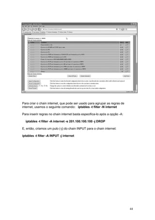 44
Para criar o chain internet, que pode ser usado para agrupar as regras de
internet, usamos o seguinte comando: iptables -t filter -N internet
Para inserir regras no chain internet basta especifica-lo após a opção -A:
iptables -t filter -A internet -s 201.100.100.100 -j DROP
E, então, criamos um pulo (-j) do chain INPUT para o chain internet:
iptables -t filter -A INPUT -j internet
 