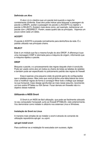 45
Definindo um Alvo
O alvo (-j) é o destino que um pacote terá quando a regra for
corretamente conferida. Esse alvo pode indicar para bloquear a passagem do
pacote (-j DROP), aceitar a passagem do pacote (-j ACCEPT) ou rejeitar o
pacote (-j REJECT). Existem mais alvos como, por exemplo, redirecionar um
pacote com -j REDIRECT. Porém, esses quatro são os principais. Vejamos um
pouco sobre cada um deles.
ACCEPT
O pacote é ACEITO e procede normalmente para dentro/fora da rede. É o
padrão utilizado nas principais chains.
REJECT
Este é um módulo que faz a mesma função do alvo DROP. A diferença é que
uma mensagem ICMP é retornada para a máquina de origem, informando que
a máquina rejeitou o pacote.
DROP
Bloqueia o pacote, e o processamento das regras daquele chain é concluído.
Pode ser usado como alvo em todos os chains de todas as tabelas do iptables
e também pode ser especificado no policiamento padrão das regras do firewall.
Essa é apenas uma pequena visão da grande gama de configurações
que o iptables possui. Mas creio que você já tenha uma idéia básica de como
criar e modificar regras de forma a conseguir filtrar todo o tráfego que desejar
na sua honeynet. Caso deseje aprofundar-se mais nesse assunto, recomendo
um livro sobre IPTables ou ISA Server. Focar demais em firewalls não é o
objetivo desse material.
Utilizando o NIDS Snort
O Snort é um NIDS de fácil utilização, que pode ser facilmente colocado
no seu computador honeywall, junto ao firewall IPTABLES, visto anteriormente.
Vou demonstrar como instalar e utilizá-lo nos sistemas Linux e Windows.
Instalação do Snort no Linux
A maneira mais simples de se instalar o snort é através do comando de
utilização repositórios apt-get ou urpmi:
apt-get install snort
Para confirmar se a instalação foi executada com sucesso, digite:
 