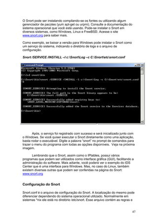 47
O Snort pode ser instalando compilando-se os fontes ou utilizando algum
gerenciador de pacotes (yum apt-get ou urpmi). Consulte a documentação do
sistema operacional que você está usando. Pode-se instalar o Snort em
diversos sistemas, como Windows, Linux e FreeBSD. Acesse o site
www.snort.org para saber mais.
Como exemplo, se baixar a versão para Windows pode instalar o Snort como
um serviço do sistema, indicando o diretório de logs e o arquivo de
configuração.
Snort /SERVICE /INSTALL –l c:SnortLog –c C:Snortetcsnort.conf
Após, o serviço foi registrado com sucesso e será inicializado junto com
o Windows. Se você quiser executar o Snort diretamente como uma aplicação,
basta rodar o executável. Digite a palavra “snort” no prompt de comandos para
trazer o menu do programa com todas as opções disponíveis. Veja na próxima
imagem.
Lembrando que o Snort, assim como o IPtables, possui vários
programas que podem ser utilizados como interface gráfica (GUI), facilitando a
administração do software. Mais adiante, você poderá ver o exemplo do IDS
Center que é uma interface para Windows. Mas, no caso do Linux, também
existem diversas outras que podem ser conferidas na página do Snort:
www.snort.org
Configuração do Snort
Snort.conf é o arquivo de configuração do Snort. A localização do mesmo pode
diferenciar dependendo do sistema operacional utilizado. Normalmente em
sistemas *nix ele está no diretório /etc/snort. Esse arquivo contém as regras e
 