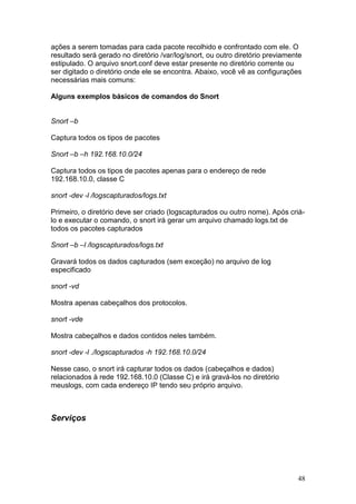 48
ações a serem tomadas para cada pacote recolhido e confrontado com ele. O
resultado será gerado no diretório /var/log/snort, ou outro diretório previamente
estipulado. O arquivo snort.conf deve estar presente no diretório corrente ou
ser digitado o diretório onde ele se encontra. Abaixo, você vê as configurações
necessárias mais comuns:
Alguns exemplos básicos de comandos do Snort
Snort –b
Captura todos os tipos de pacotes
Snort –b –h 192.168.10.0/24
Captura todos os tipos de pacotes apenas para o endereço de rede
192.168.10.0, classe C
snort -dev -l /logscapturados/logs.txt
Primeiro, o diretório deve ser criado (logscapturados ou outro nome). Após criá-
lo e executar o comando, o snort irá gerar um arquivo chamado logs.txt de
todos os pacotes capturados
Snort –b –l /logscapturados/logs.txt
Gravará todos os dados capturados (sem exceção) no arquivo de log
especificado
snort -vd
Mostra apenas cabeçalhos dos protocolos.
snort -vde
Mostra cabeçalhos e dados contidos neles também.
snort -dev -l ./logscapturados -h 192.168.10.0/24
Nesse caso, o snort irá capturar todos os dados (cabeçalhos e dados)
relacionados à rede 192.168.10.0 (Classe C) e irá gravá-los no diretório
meuslogs, com cada endereço IP tendo seu próprio arquivo.
Serviços
 