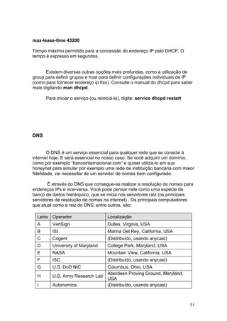 51
max-lease-time 43200
Tempo máximo permitido para a concessão do endereço IP pelo DHCP. O
tempo é expresso em segundos.
Existem diversas outras opções mais profundas, como a utilização de
group para definir grupos e host para definir configurações individuais de IP
(como para fornecer endereço ip fixo). Consulte o manual do dhcpd para saber
mais digitando man dhcpd.
Para iniciar o serviço (ou reiniciá-lo), digite: service dhcpd restart
DNS
O DNS é um serviço essencial para qualquer rede que se conecte à
internet hoje. E será essencial no nosso caso. Se você adquirir um domínio,
como por exemplo “bancointernacional.com” e quiser utilizá-lo em sua
honeynet para simular por exemplo uma rede de instituição bancária com maior
fidelidade, vai necessitar de um servidor de nomes bem configurado.
É através do DNS que consegue-se realizar a resolução de nomes para
endereços IPs e vice-versa. Você pode pensar nele como uma espécie de
banco de dados hierárquico, que se inicia nos servidores raiz (os principais
servidores de resolução de nomes na internet) . Os principais computadores
que atual como a raiz do DNS, entre outros, são:
Letra Operador Localização
A VeriSign Dulles, Virginia, USA
B ISI Marina Del Rey, California, USA
C Cogent (Distribuído, usando anycast)
D University of Maryland College Park, Maryland, USA
E NASA Mountain View, California, USA
F ISC (Distribuído, usando anycast)
G U.S. DoD NIC Columbus, Ohio, USA
H U.S. Army Research Lab
Aberdeen Proving Ground, Maryland,
USA
I Autonomica (Distribuído, usando anycast)
 