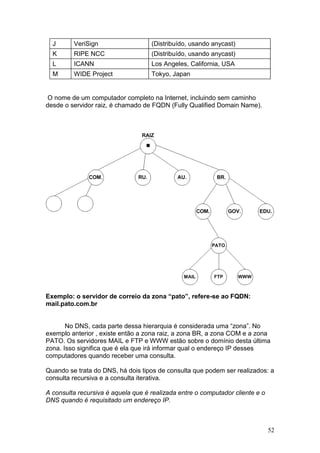 52
J VeriSign (Distribuído, usando anycast)
K RIPE NCC (Distribuído, usando anycast)
L ICANN Los Angeles, California, USA
M WIDE Project Tokyo, Japan
O nome de um computador completo na Internet, incluindo sem caminho
desde o servidor raiz, é chamado de FQDN (Fully Qualified Domain Name).
Exemplo: o servidor de correio da zona “pato”, refere-se ao FQDN:
mail.pato.com.br
No DNS, cada parte dessa hierarquia é considerada uma “zona”. No
exemplo anterior , existe então a zona raiz, a zona BR, a zona COM e a zona
PATO. Os servidores MAIL e FTP e WWW estão sobre o domínio desta última
zona. Isso significa que é ela que irá informar qual o endereço IP desses
computadores quando receber uma consulta.
Quando se trata do DNS, há dois tipos de consulta que podem ser realizados: a
consulta recursiva e a consulta iterativa.
A consulta recursiva é aquela que é realizada entre o computador cliente e o
DNS quando é requisitado um endereço IP.
 