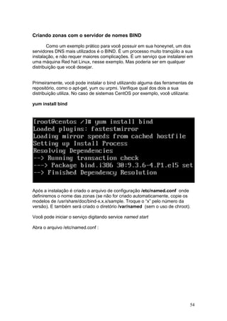 54
Criando zonas com o servidor de nomes BIND
Como um exemplo prático para você possuir em sua honeynet, um dos
servidores DNS mais utilizados é o BIND. É um processo muito tranqüilo a sua
instalação, e não requer maiores complicações. É um serviço que instalarei em
uma máquina Red hat Linux, nesse exemplo. Mas poderia ser em qualquer
distribuição que você desejar.
Primeiramente, você pode instalar o bind utilizando alguma das ferramentas de
repositório, como o apt-get, yum ou urpmi. Verifique qual dos dois a sua
distribuição utiliza. No caso de sistemas CentOS por exemplo, você utilizaria:
yum install bind
Após a instalação é criado o arquivo de configuração /etc/named.conf onde
definiremos o nome das zonas (se não for criado automaticamente, copie os
modelos de /usr/share/doc/bind-x.x.x/sample. Troque o “x” pelo número da
versão). E também será criado o diretório /var/named (sem o uso de chroot).
Você pode iniciar o serviço digitando service named start
Abra o arquivo /etc/named.conf :
 