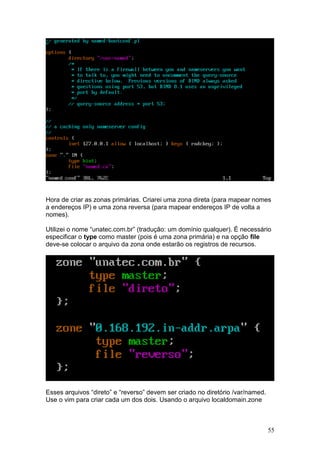 55
Hora de criar as zonas primárias. Criarei uma zona direta (para mapear nomes
a endereços IP) e uma zona reversa (para mapear endereços IP de volta a
nomes).
Utilizei o nome “unatec.com.br” (tradução: um domínio qualquer). É necessário
especificar o type como master (pois é uma zona primária) e na opção file
deve-se colocar o arquivo da zona onde estarão os registros de recursos.
Esses arquivos “direto” e “reverso” devem ser criado no diretório /var/named.
Use o vim para criar cada um dos dois. Usando o arquivo localdomain.zone
 