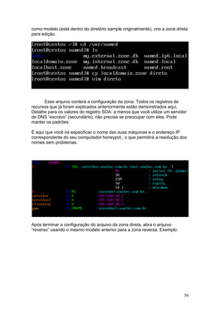 56
como modelo (está dentro do diretório sample originalmente), crio a zona direta
para edição.
Esse arquivo conterá a configuração da zona. Todos os registros de
recursos que já foram explicados anteriormente estão demonstrados aqui.
Detalhe para os valores do registro SOA: a menos que você utilize um servidor
de DNS “escravo” (secundário), não precisa se preocupar com eles. Pode
manter os padrões.
É aqui que você irá especificar o nome das suas máquinas e o endereço IP
correspondente do seu computador honeypot., o que permitirá a resolução dos
nomes sem problemas.
Após terminar a configuração do arquivo da zona direta, abra o arquivo
“reverso” usando o mesmo modelo anterior para a zona reversa. Exemplo:
 