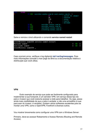 57
Salve e reinicie o bind utilizando o comando service named restart
Caso ocorram erros, verifique o log digitando tail /var/log/messages. Para
mais informações consulte o man page do Bind ou a documentação relativa à
distribuição que você utiliza.
VPN
Outro exemplo de serviço que pode ser facilmente configurado para
implementar a sua honeynet, é um servidor VPN. Um serviço desse tipo diz
para o invasor que você costuma acessar a rede para trabalhar. Ou seja, passa
ainda mais credibilidade de que a rede é verdade, e não uma armadilha (o que
para azar do invasor, é verdade). Existem vários softwares excelentes para se
montar uma VPN, como o OpenVPN, Forefront e diversos outros.
Vou mostrar brevemente como configurar uma VPN com o Windows Server:
Primeiro, deve-se acessar Roteamento e Acesso Remoto (Routing and Remote
Access).
 