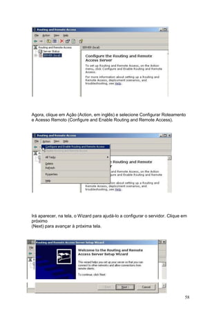 58
Agora, clique em Ação (Action, em inglês) e selecione Configurar Roteamento
e Acesso Remoto (Configure and Enable Routing and Remote Access).
Irá aparecer, na tela, o Wizard para ajudá-lo a configurar o servidor. Clique em
próximo
(Next) para avançar à próxima tela.
 