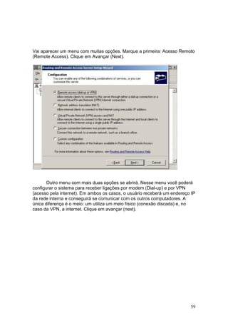 59
Vai aparecer um menu com muitas opções. Marque a primeira: Acesso Remoto
(Remote Access). Clique em Avançar (Next).
Outro menu com mais duas opções se abrirá. Nesse menu você poderá
configurar o sistema para receber ligações por modem (Dial-up) e por VPN
(acesso pela internet). Em ambos os casos, o usuário receberá um endereço IP
da rede interna e conseguirá se comunicar com os outros computadores. A
única diferença é o meio: um utiliza um meio físico (conexão discada) e, no
caso da VPN, a internet. Clique em avançar (next).
 