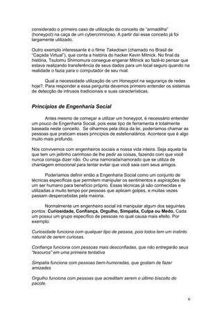 6
considerado o primeiro caso de utilização do conceito de “armadilha”
(honeypot) na caça de um cybercriminoso. A partir daí esse conceito já foi
largamente utilizado.
Outro exemplo interessante é o filme Takedown (chamado no Brasil de
“Caçada Virtual”), que conta a história do hacker Kevin Mitnick. No final da
história, Tsutomu Shimomura consegue enganar Mitnick ao fazê-lo pensar que
estava realizando transferência de seus dados para um local seguro quando na
realidade o fazia para o computador de seu rival.
Qual a necessidade utilização de um Honeypot na segurança de redes
hoje?. Para responder a essa pergunta devemos primeiro entender os sistemas
de detecção de intrusos tradicionais e suas características.
Princípios de Engenharia Social
Antes mesmo de começar a utilizar um honeypot, é necessário entender
um pouco de Engenharia Social, pois esse tipo de ferramenta é totalmente
baseada neste conceito. Se olharmos pela ótica da lei, poderíamos chamar as
pessoas que praticam esses princípios de estelionatários. Acontece que é algo
muito mais profundo.
Nós convivemos com engenheiros sociais a nossa vida inteira. Seja aquela tia
que tem um jeitinho carinhoso de lhe pedir as coisas, fazendo com que você
nunca consiga dizer não. Ou uma namorada/namorado que se utiliza de
chantagem emocional para tentar evitar que você saia com seus amigos.
Poderíamos definir então a Engenharia Social como um conjunto de
técnicas específicas que permitem manipular os sentimentos e aspirações de
um ser humano para benefício próprio. Essas técnicas já são conhecidas e
utilizadas a muito tempo por pessoas que aplicam golpes, e muitas vezes
passam despercebidas pela maioria.
Normalmente um engenheiro social irá manipular algum dos seguintes
pontos: Curiosidade, Confiança, Orgulho, Simpatia, Culpa ou Medo. Cada
um possui um grupo específico de pessoas no qual causa mais efeito. Por
exemplo:
Curiosidade funciona com qualquer tipo de pessoa, pois todos tem um instinto
natural de serem curiosas.
Confiança funciona com pessoas mais desconfiadas, que não entregarão seus
“tesouros” em uma primeira tentativa
Simpatia funciona com pessoas bem-humoradas, que gostam de fazer
amizades
Orgulho funciona com pessoas que acreditam serem o último biscoito do
pacote.
 