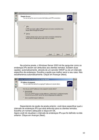 60
Na próxima janela, o Windows Server 2003 irá lhe perguntar como os
endereços IPs devem ser atribuídos aos clientes remotos. Existem duas
opções: automaticamente, através de um servidor DHCP ou de um intervalo
específico de endereços. Escolha a opção que melhor servir a seu caso. Nós
escolheremos automaticamente. Clique em Avançar (Next).
Dependendo da opção da janela anterior, você deve especificar qual o
intervalo de endereços IPs que será atribuído para os clientes remotos.
Escolha um número adequado e clique em Ok.
Agora você irá visualizar o intervalo de endereços IPs que foi definido na tela
anterior. Clique em Avançar (Next).
 
