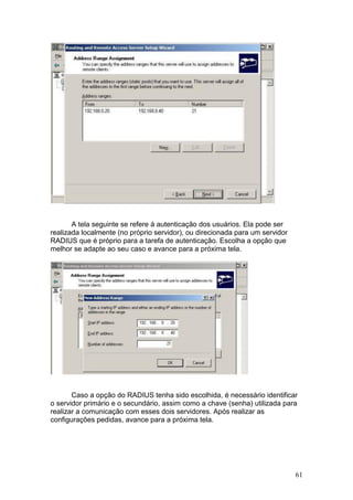 61
A tela seguinte se refere à autenticação dos usuários. Ela pode ser
realizada localmente (no próprio servidor), ou direcionada para um servidor
RADIUS que é próprio para a tarefa de autenticação. Escolha a opção que
melhor se adapte ao seu caso e avance para a próxima tela.
Caso a opção do RADIUS tenha sido escolhida, é necessário identificar
o servidor primário e o secundário, assim como a chave (senha) utilizada para
realizar a comunicação com esses dois servidores. Após realizar as
configurações pedidas, avance para a próxima tela.
 