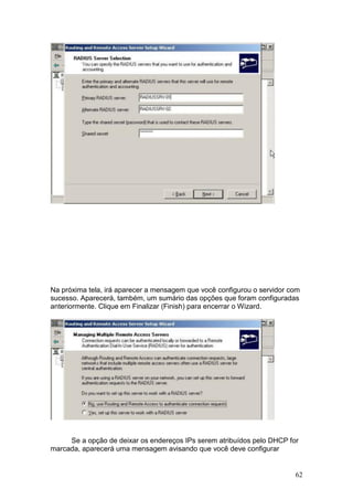 62
Na próxima tela, irá aparecer a mensagem que você configurou o servidor com
sucesso. Aparecerá, também, um sumário das opções que foram configuradas
anteriormente. Clique em Finalizar (Finish) para encerrar o Wizard.
Se a opção de deixar os endereços IPs serem atribuídos pelo DHCP for
marcada, aparecerá uma mensagem avisando que você deve configurar
 