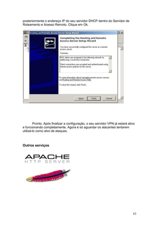 63
posteriormente o endereço IP do seu servidor DHCP dentro do Servidor de
Roteamento e Acesso Remoto. Clique em Ok.
Pronto. Após finalizar a configuração, o seu servidor VPN já estará ativo
e funcionando completamente. Agora é só aguardar os atacantes tentarem
utilizá-lo como alvo de ataques.
Outros serviços
 