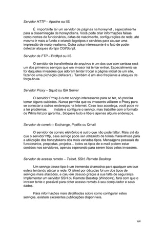 64
Servidor HTTP – Apache ou IIS
É importante ter um servidor de páginas na honeynet , especialmente
para a disseminação de honeytokens. Você pode criar informações falsas
como nomes de funcionários, datas de nascimento, configurações de rede, até
mesmo ir mais a fundo e criando logotipos e cenários para causar uma
impressão de maior realismo. Outra coisa interessante é o fato de poder
detectar ataques do tipo CGI/Script.
Servidor de FTP – Proftpd ou IIS
O servidor de transferência de arquivos é um dos que com certeza será
um dos primeiros serviços que um invasor irá tentar entrar. Especialmente se
for daqueles invasores que adoram tentar trocar a página inicial de um site,
fazendo uma pichação (defacers). Também é um alvo freqüente a ataques de
força-bruta.
Servidor Proxy – Squid ou ISA Server
O servidor Proxy é outro serviço interessante para se ter, só precisa
tomar alguns cuidados. Nunca permita que os invasores utilizem o Proxy para
se conectar a outros endereços na Internet. Caso isso aconteça, você pode vir
a ter problemas. Instale e configure o serviço, mas trabalhe com o formato
de White list por garantia.. bloqueie tudo e libere apenas alguns endereços.
Servidor de correio – Exchange, Postfix ou Qmail
O servidor de correio eletrônico é outro que não pode faltar. Mais até do
que o servidor http, esse serviço pode ser utilizando de forma maravilhosa para
a utilização dos honeytokens dos mais variados tipos. Mensagens pessoais de
funcionários, propostas, projetos... todos os tipos de e-mail podem estar
contidos nos servidores, apenas esperando para serem lidos pelos invasores.
Servidor de acesso remoto – Telnet, SSH, Remote Desktop
Um serviço desse tipo é um tremendo chamativo para qualquer um que
esteja tentando atacar a rede. O telnet por décadas foi um dos tipos de
serviços mais atacados, e caiu em desuso graças à sua falta de segurança.
Implementar um servidor SSH ou Remote Desktop (Windows), fará com que o
invasor tente o possível para obter acesso remoto à seu computador e seus
dados.
Para informações mais detalhadas sobre como configurar estes
serviços, existem excelentes publicações disponíveis.
 