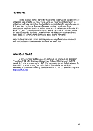 65
Softwares
Nesse capítulo iremos aprender mais sobre os softwares que podem ser
utilizados para criação dos Honeypots. Uma das maiores vantagens em se
utilizar um software específico é a facilidade de centralização e monitoração de
todos os logs de ataque. Isso sem falar no quanto é complicado de se
configurar e monitorar serviços reais a serem monitorados como o Apache, IIS,
ProFTPD, etc. Como citei anteriormente, apesar de fornecer um melhor nível
de interação com o atacante, uma Honeynet baseada apenas em sistemas
reais pode ser extremamente complexa de se criar e monitorar.
Alguns dos programas iremos apenas conhecer superficialmente, enquanto
outros aprofundaremos em maior detalhes. Vamos à eles:
Deception Toolkit
O primeiro honeypot baseado em software foi chamado de Deception
Toolkit ou DTK, e foi desenvolvido por Fred Cohen. O lançamento do DTK
versão 0.1 foi em novembro de 1997. Ele é um pote de mel de baixa interação
que realiza apenas simulações mais básicas da maioria dos serviços
conhecidos. Mais informações podem ser obtidas no site do autor do programa:
http://www.all.net
 