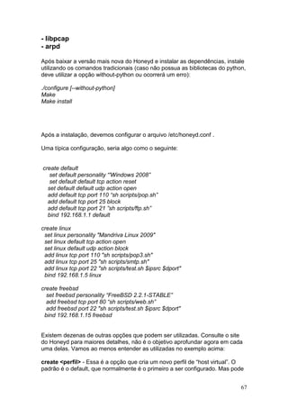 67
- libpcap
- arpd
Após baixar a versão mais nova do Honeyd e instalar as dependências, instale
utilizando os comandos tradicionais (caso não possua as bibliotecas do python,
deve utilizar a opção without-python ou ocorrerá um erro):
./configure [--without-python]
Make
Make install
Após a instalação, devemos configurar o arquivo /etc/honeyd.conf .
Uma típica configuração, seria algo como o seguinte:
create default
set default personality “'Windows 2008”
set default default tcp action reset
set default default udp action open
add default tcp port 110 “sh scripts/pop.sh”
add default tcp port 25 block
add default tcp port 21 ”sh scripts/ftp.sh”
bind 192.168.1.1 default
create linux
set linux personality "Mandriva Linux 2009"
set linux default tcp action open
set linux default udp action block
add linux tcp port 110 "sh scripts/pop3.sh"
add linux tcp port 25 "sh scripts/smtp.sh"
add linux tcp port 22 "sh scripts/test.sh $ipsrc $dport"
bind 192.168.1.5 linux
create freebsd
set freebsd personality “FreeBSD 2.2.1-STABLE”
add freebsd tcp port 80 “sh scripts/web.sh”
add freebsd port 22 "sh scripts/test.sh $ipsrc $dport"
bind 192.168.1.15 freebsd
Existem dezenas de outras opções que podem ser utilizadas. Consulte o site
do Honeyd para maiores detalhes, não é o objetivo aprofundar agora em cada
uma delas. Vamos ao menos entender as utilizadas no exemplo acima:
create <perfil> - Essa é a opção que cria um novo perfil de “host virtual”. O
padrão é o default, que normalmente é o primeiro a ser configurado. Mas pode
 