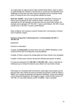 69
Já a ação pode ser alguma das já vistas anteriormente (block, reset ou open)
ou pode também ser indicado o caminho de um script (que normalmente é em
shellscript ou Perl) para que este cuide da interação com os invasores nesta
porta. O honeyd já vem com uma grande coleção de scripts.
bind <ip> <perfil> - Essa opção é extremamente importante. É ela que vai
indicar qual o endereço IP que o perfil irá utilizar. Lembre que o honeyd
necessita de IPs não utilizados na rede para usar em seus hosts virtuais. No
exemplo acima designei o IP 192.168.1.1 para o perfil default, 192.168.1.5 para
o perfil Linux e 192.168.1.15 para o perfil freebsd.
Após configurar com sucesso o arquivo honeyd.conf, é só executar o honeyd
como mostrado a seguir:
honeyd -p nmap.prints -f /etc/honeyd.conf –l /var/honeyd/log 192.168.1.1-
192.168.1.20
Explicando:
honeyd é o executável
A opção –p nmap.prints vai tentar fazer com que o NMAP identifique o host
virtual da forma que foi configurado na personalidade
A opção –f indica o arquivo de configuração dos hosts virtuais a ser carregado
A opção –l indica qual o arquivo de log será utilizado para gravar os dados
E a faixa de endereços IPs (192.168.1.1-192.168.1.20) , indica o intervalo de
endereços que o honeyd irá reservar para utilizar com seus hosts virtuais.
Para testar se o honeypot está funcionando, existe algo muito simples que dá
para ser feito, sem mesmo ter que se conectar aos serviços. Pode-se utilizar o
NMAP com a opção de detecção de fingerprint habilitada , tendo como destino
o host virtual que desejamos. Na imagem a seguir, o teste foi feito contra o IP
192.168.1.15, que está rodando a perfil “FreeBSD”. Veja o resultado:
 