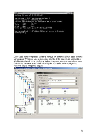 70
Caso você ache complicado utilizar o honeyd em sistemas Linux, pode tentar a
versão para Windows. Mas já aviso que ela não é tão estável, as utilizando o
WinHonMeyd você pode configurar todo o programa sem precisar utilizar uma
única linha de texto. Para mais informações sobre ele, visite a página do
Honeyd. Veja a imagem a seguir:
 