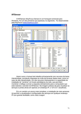 71
KFSensor
O KFSensor (KeyFocus Sensor) é um honeypot comercial para
Windows. Foi um dos primeiros que apareceu no segmento. Foi desenvolvido
pela KeyFocus (www.keyfocus.com) .
Assim como o honeyd ele trabalha primariamente com recursos de baixa
interatividade, simulando respostas ao invés de fornecer dados reais, como no
caso de alta interatividade. Um dos recursos interessantes é a capacidade de
instalação de “cenários” em locais estratégicos da rede, que permitem
monitorar o tráfego e enviar a resposta remotamente para o computador que
está rodando o servidor do KFSensor. Na imagem anterior dá para visualizar os
serviços e portas ativas em apenas um endereço IP, o 127.0.0.1 (localhost).
Em um cenário um pouco mais complexo, a instalação de mais sensores
irá permitir a visualização e configuração dos serviços em qualquer endereço
IP com grande facilidade, como visto a seguir:
 