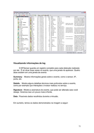 73
Visualizando informações de log
O KFSensor guarda um registro completo para cada detecção realizada
por ele. É só clicar duas vezes no evento, que uma janela irá aparecer. Quatro
abas existem em uma janela de evento:
Summary : Mostra informações gerais sobre o evento, como o sensor, IP,
porta, etc.
Details : Mostra alguns detalhes técnicos mais profundos sobre o evento,
como por exemplo que interações o invasor realizou no serviço.
Signature : Mostra a assinatura do evento, que pode ser alterada caso você
deseje. Veremos isso um pouco mais à frente.
Data : Possíveis dados recolhidos durante a intrusão.
Em sumário, temos os dados demonstrados na imagem a seguir:
 