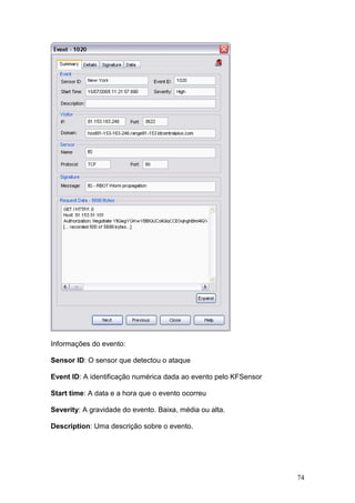 74
Informações do evento:
Sensor ID: O sensor que detectou o ataque
Event ID: A identificação numérica dada ao evento pelo KFSensor
Start time: A data e a hora que o evento ocorreu
Severity: A gravidade do evento. Baixa, média ou alta.
Description: Uma descrição sobre o evento.
 