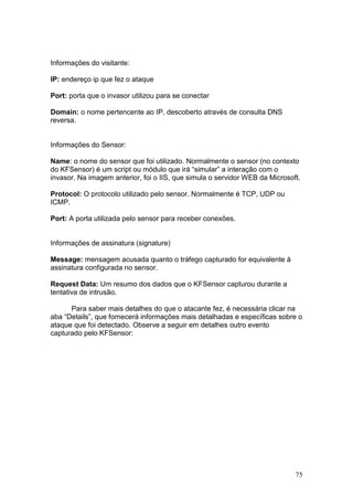 75
Informações do visitante:
IP: endereço ip que fez o ataque
Port: porta que o invasor utilizou para se conectar
Domain: o nome pertencente ao IP, descoberto através de consulta DNS
reversa.
Informações do Sensor:
Name: o nome do sensor que foi utilizado. Normalmente o sensor (no contexto
do KFSensor) é um script ou módulo que irá “simular” a interação com o
invasor. Na imagem anterior, foi o IIS, que simula o servidor WEB da Microsoft.
Protocol: O protocolo utilizado pelo sensor. Normalmente é TCP, UDP ou
ICMP.
Port: A porta utilizada pelo sensor para receber conexões.
Informações de assinatura (signature)
Message: mensagem acusada quanto o tráfego capturado for equivalente à
assinatura configurada no sensor.
Request Data: Um resumo dos dados que o KFSensor capturou durante a
tentativa de intrusão.
Para saber mais detalhes do que o atacante fez, é necessária clicar na
aba “Details”, que fornecerá informações mais detalhadas e específicas sobre o
ataque que foi detectado. Observe a seguir em detalhes outro evento
capturado pelo KFSensor:
 