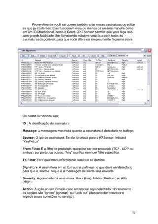 77
Provavelmente você vai querer também criar novas assinaturas ou editar
as que já existentes. Elas funcionam mais ou menos da mesma maneira como
em um IDS tradicional, como o Snort. O KFSensor permite que você faça isso
com grande facilidade, lhe fornecendo inclusive uma lista com todas as
assinaturas disponíveis para que você altere ou simplesmente faça uma nova.
Os dados fornecidos são:
ID : A identificação da assinatura
Message: A mensagem mostrada quando a assinatura é detectada no tráfego.
Source: O tipo de assinatura. Se ela foi criada para o KFSensor, indicará
“KeyFocus”.
From Filter: É o filtro de protocolo, que pode ser por protocolo (TCP , UDP ou
ambos), por porta, ou outros. “Any” significa nenhum filtro específico.
To Filter: Para qual módulo/protocolo o ataque se destina.
Signature: A assinatura em si. Em outras palavras, o que deve ser detectado
para que o “alarme” toque e a mensagem de alerta seja enviada.
Severity: A gravidade da assinatura. Baixa (low), Média (Medium) ou Alta
(High).
Action: A ação ao ser tomada caso um ataque seja detectado. Normalmente
as opções são “Ignore” (ignorar) ou “Lock out” (desconectar o invasor e
impedir novas conexões no serviço).
 